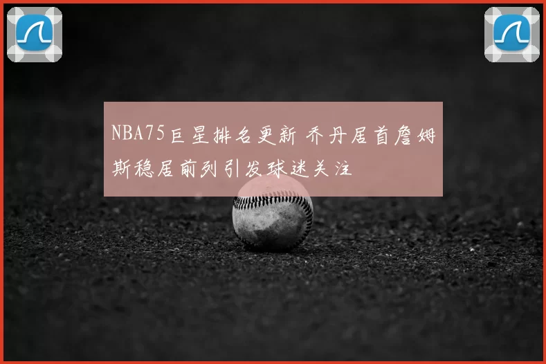 NBA75巨星排名更新 乔丹居首詹姆斯稳居前列引发球迷关注