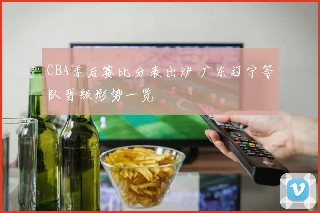 CBA季后赛比分表出炉 广东辽宁等队晋级形势一览
