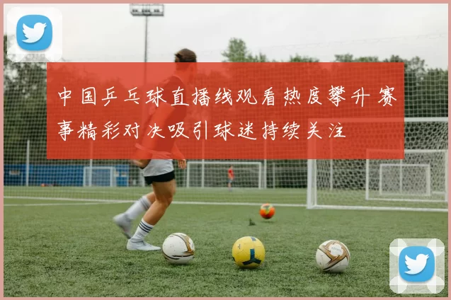 中国乒乓球直播线观看热度攀升 赛事精彩对决吸引球迷持续关注