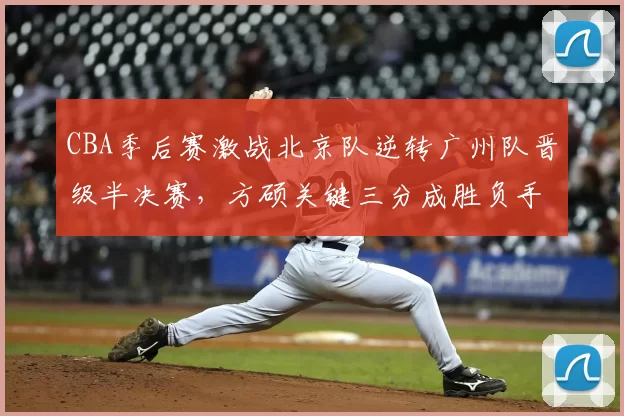 CBA季后赛激战北京队逆转广州队晋级半决赛,方硕关键三分成胜负手