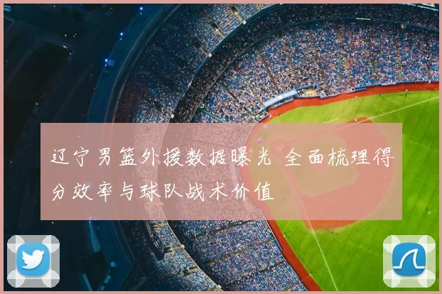 辽宁男篮外援数据曝光 全面梳理得分效率与球队战术价值