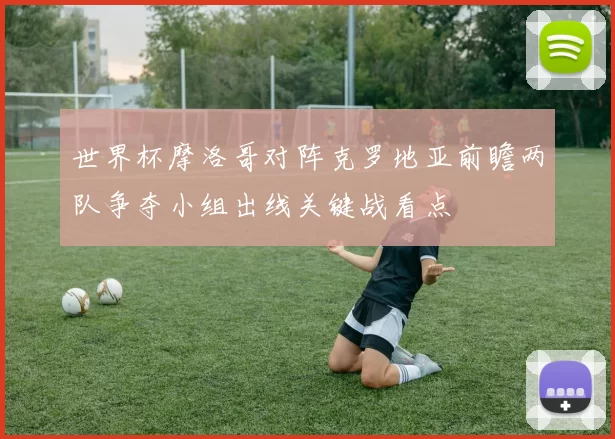 世界杯摩洛哥对阵克罗地亚前瞻两队争夺小组出线关键战看点