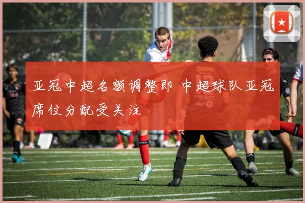 亚冠中超名额调整即 中超球队亚冠席位分配受关注