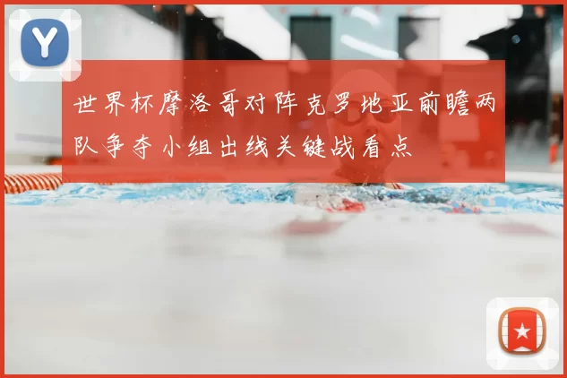 世界杯摩洛哥对阵克罗地亚前瞻两队争夺小组出线关键战看点
