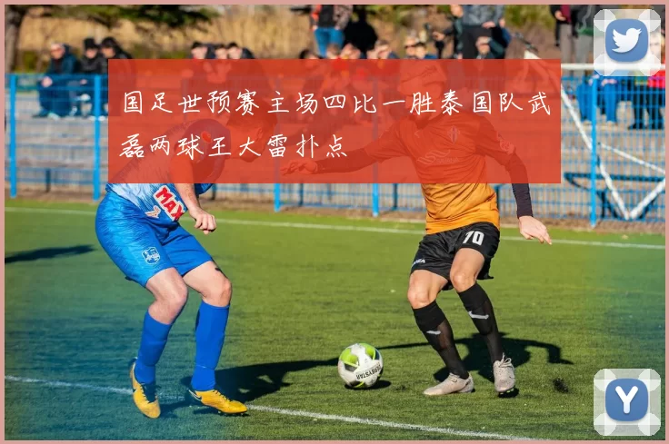 国足世预赛主场四比一胜泰国队武磊两球王大雷扑点