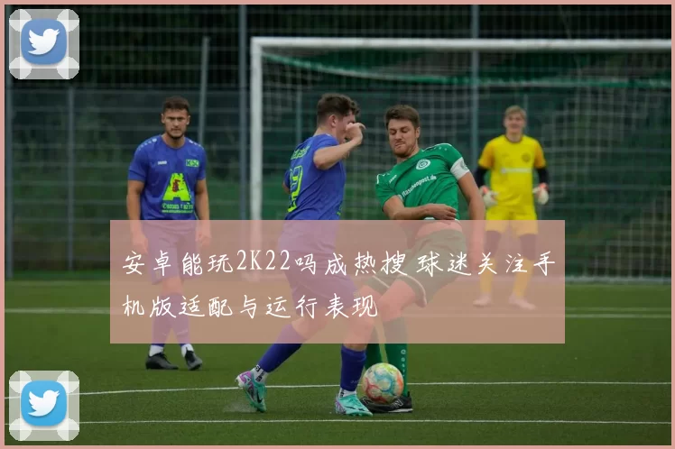 安卓能玩2K22吗成热搜 球迷关注手机版适配与运行表现
