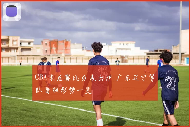 CBA季后赛比分表出炉 广东辽宁等队晋级形势一览