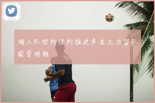 湖人队续约谈判推进多名主力留队前景明朗
