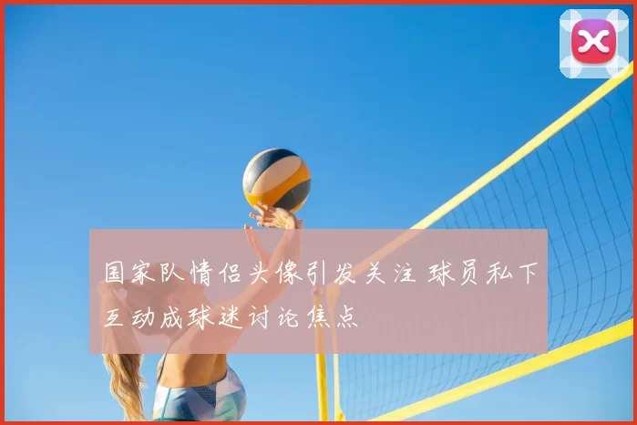 国家队情侣头像引发关注 球员私下互动成球迷讨论焦点