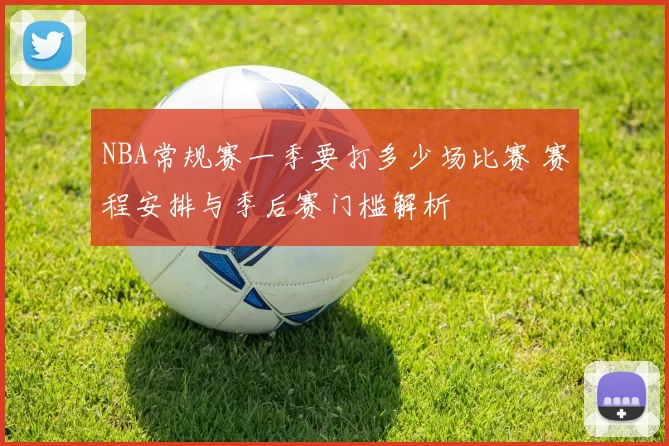 NBA常规赛一季要打多少场比赛 赛程安排与季后赛门槛解析