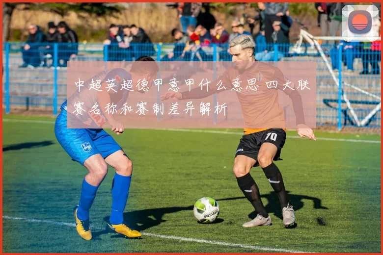 中超英超德甲意甲什么意思 四大联赛名称和赛制差异解析